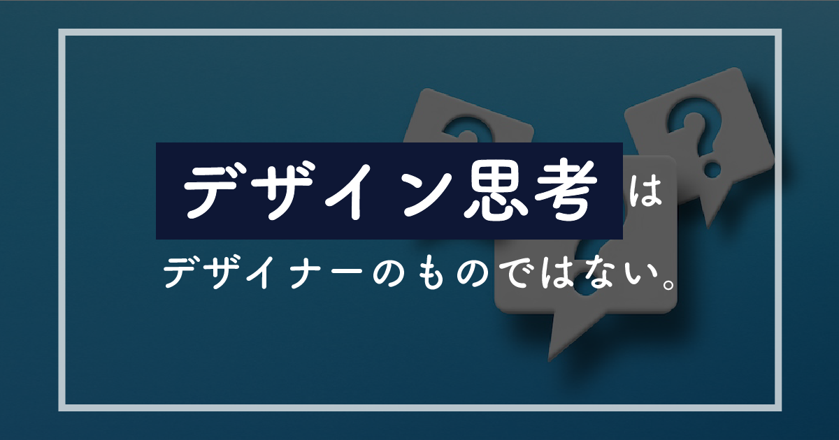 【必修科目】「デザイン思考」はデザイナーのものではない。全ビジネスパーソンが習得すべき”不確実性”の歩き方